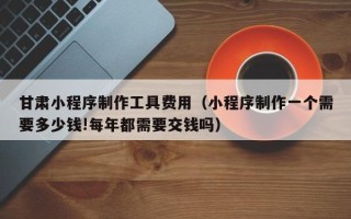 玉田甘肃小程序制作工具费用（小程序制作一个需要多少钱!每年都需要交钱吗）